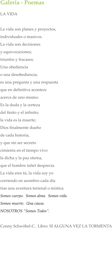 Galeria - Poemas LA VIDA  La vida son planes y proyectos,  individuales o masivos.  La vida son decisiones  y equivocaciones; triunfos y fracasos. Una obediencia  o una desobediencia; es una pregunta y una respuesta que en definitiva acontece acerca de uno mismo. Es la duda y la certeza del finito y el infinito; la vida es la muerte; Dios finalmente dueo de cada historia, y que sin ser secreto cimienta en el tiempo vivo la dicha y la paz eterna, que el hombre infiel desprecia. La vida eres t, la vida soy yo corriendo en asombro cada da tras una aventura terrenal o mstica.  Somos cuerpo.  Somos alma.  Somos vida.   Somos muerte.  Una causa.  NOSOTROS Somos Todos.   Conny Schwbel-C.  Libro: SI ALGUNA VEZ LA TORMENTA